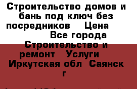 Строительство домов и бань под ключ без посредников, › Цена ­ 515 000 - Все города Строительство и ремонт » Услуги   . Иркутская обл.,Саянск г.